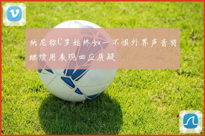 纳尼称C罗始终如一不惧外界声音将继续用表现回应质疑