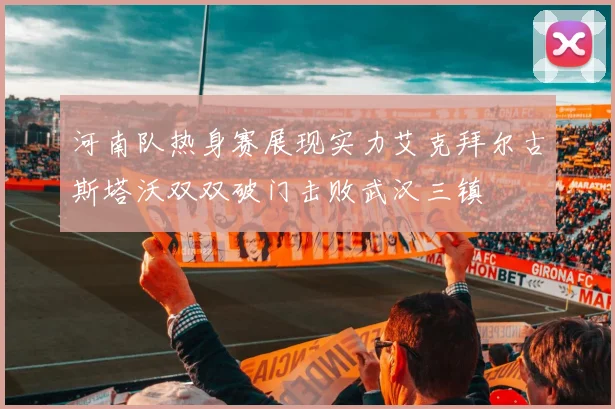 河南队热身赛展现实力艾克拜尔古斯塔沃双双破门击败武汉三镇