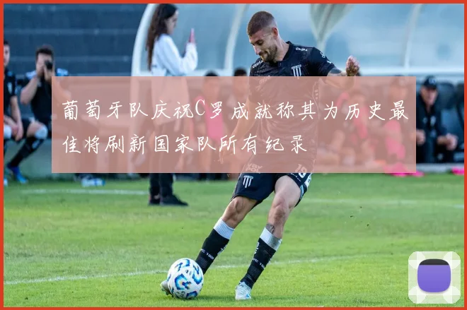 葡萄牙队庆祝C罗成就称其为历史最佳将刷新国家队所有纪录