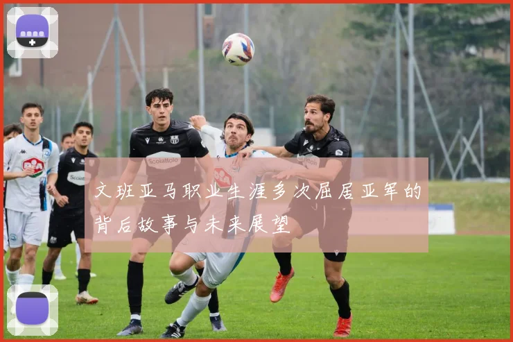 文班亚马职业生涯多次屈居亚军的背后故事与未来展望
