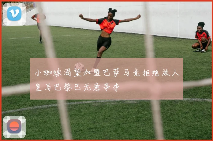 小蜘蛛渴望加盟巴萨马竞拒绝放人皇马巴黎已无意争夺