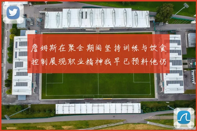詹姆斯在聚会期间坚持训练与饮食控制展现职业精神我早已预料他仍将出战