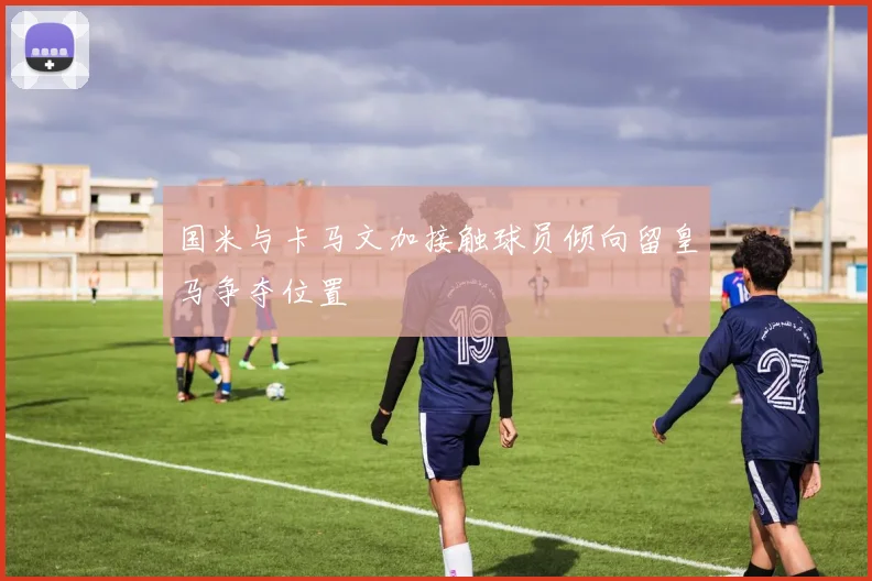 国米与卡马文加接触球员倾向留皇马争夺位置