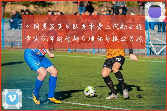 中国男篮集训队老中青三代融合逐步实现年龄结构合理化与换血目标