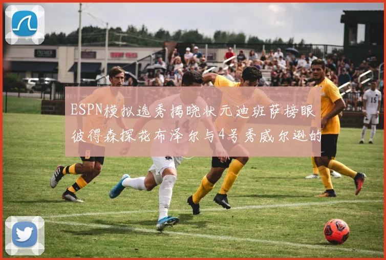 ESPN模拟选秀揭晓状元迪班萨榜眼彼得森探花布泽尔与4号秀威尔逊的精彩表现