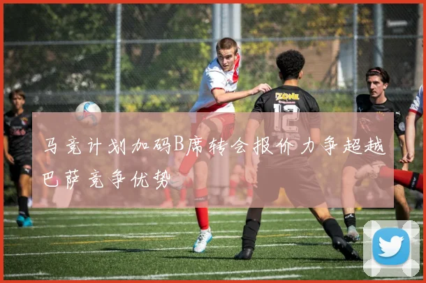 马竞计划加码B席转会报价力争超越巴萨竞争优势