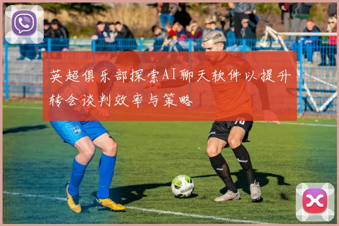英超俱乐部探索AI聊天软件以提升转会谈判效率与策略