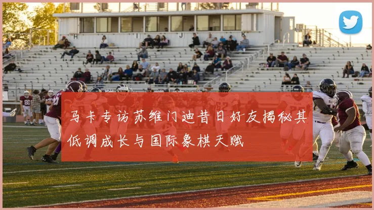 马卡专访苏维门迪昔日好友揭秘其低调成长与国际象棋天赋
