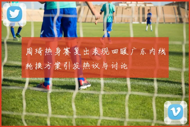 周琦热身赛复出表现回暖广东内线轮换方案引发热议与讨论