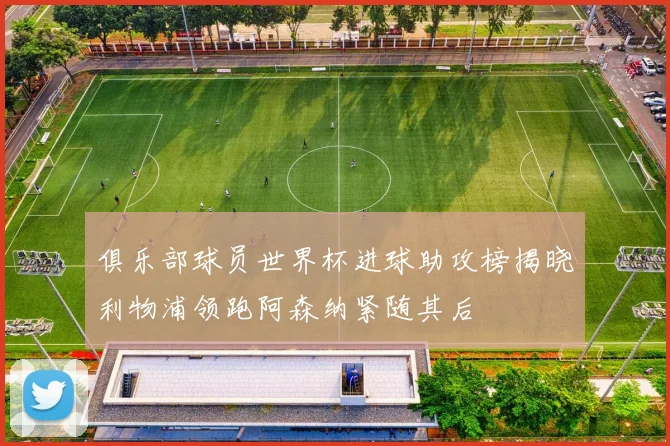 俱乐部球员世界杯进球助攻榜揭晓利物浦领跑阿森纳紧随其后