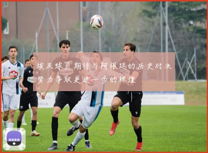 埃及球员期待与阿根廷的历史对决努力争取更进一步的辉煌